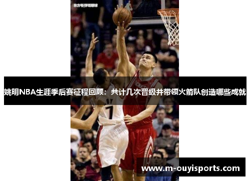 姚明NBA生涯季后赛征程回顾：共计几次晋级并带领火箭队创造哪些成就