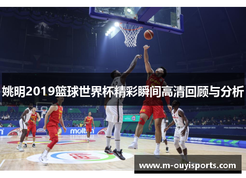 姚明2019篮球世界杯精彩瞬间高清回顾与分析