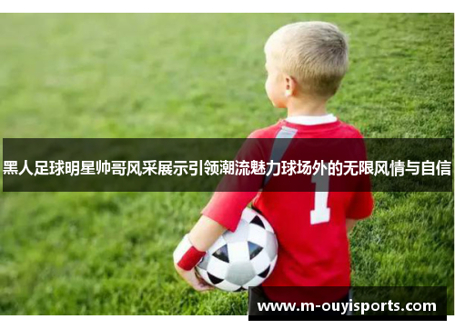 黑人足球明星帅哥风采展示引领潮流魅力球场外的无限风情与自信