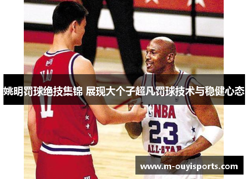 姚明罚球绝技集锦 展现大个子超凡罚球技术与稳健心态