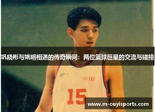 巩晓彬与姚明相遇的传奇瞬间：两位篮球巨星的交流与碰撞